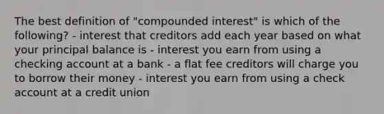 The best definition of "compounded interest" is which of the following? - interest that creditors add each year based on what your principal balance is - interest you earn from using a checking account at a bank - a flat fee creditors will charge you to borrow their money - interest you earn from using a check account at a credit union