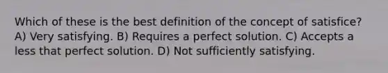 Which of these is the best definition of the concept of satisfice? A) Very satisfying. B) Requires a perfect solution. C) Accepts a less that perfect solution. D) Not sufficiently satisfying.