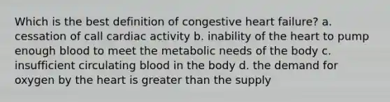 Which is the best definition of congestive heart failure? a. cessation of call cardiac activity b. inability of the heart to pump enough blood to meet the metabolic needs of the body c. insufficient circulating blood in the body d. the demand for oxygen by the heart is greater than the supply