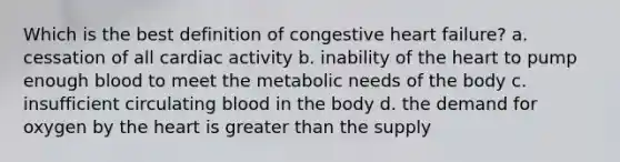 Which is the best definition of congestive heart failure? a. cessation of all cardiac activity b. inability of the heart to pump enough blood to meet the metabolic needs of the body c. insufficient circulating blood in the body d. the demand for oxygen by the heart is greater than the supply