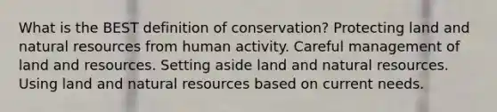 What is the BEST definition of conservation? Protecting land and natural resources from human activity. Careful management of land and resources. Setting aside land and natural resources. Using land and natural resources based on current needs.