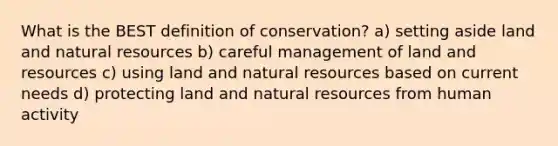 What is the BEST definition of conservation? a) setting aside land and natural resources b) careful management of land and resources c) using land and natural resources based on current needs d) protecting land and natural resources from human activity