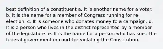 best definition of a constituent a. It is another name for a voter. b. It is the name for a member of Congress running for re-election. c. It is someone who donates money to a campaign. d. It is a person who lives in the district represented by a member of the legislature. e. It is the name for a person who has sued the federal government in court for violating the Constitution.