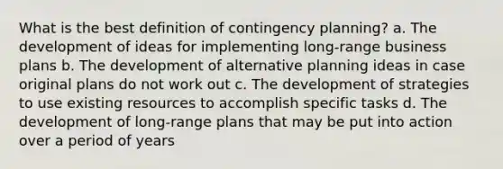 What is the best definition of contingency planning? a. The development of ideas for implementing long-range business plans b. The development of alternative planning ideas in case original plans do not work out c. The development of strategies to use existing resources to accomplish specific tasks d. The development of long-range plans that may be put into action over a period of years