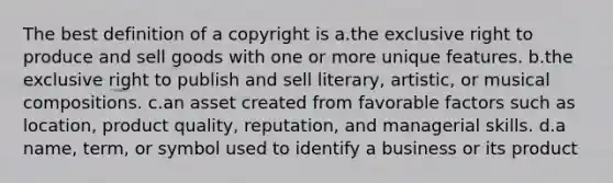 The best definition of a copyright is a.the exclusive right to produce and sell goods with one or more unique features. b.the exclusive right to publish and sell literary, artistic, or musical compositions. c.an asset created from favorable factors such as location, product quality, reputation, and managerial skills. d.a name, term, or symbol used to identify a business or its product