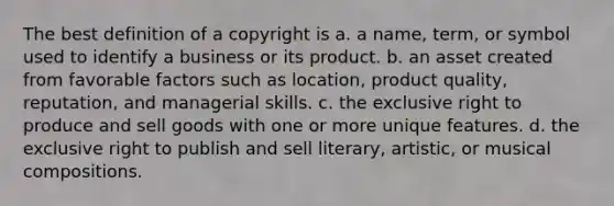 The best definition of a copyright is a. a name, term, or symbol used to identify a business or its product. b. an asset created from favorable factors such as location, product quality, reputation, and managerial skills. c. the exclusive right to produce and sell goods with one or more unique features. d. the exclusive right to publish and sell literary, artistic, or musical compositions.