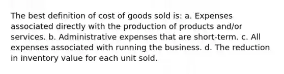 The best definition of cost of goods sold is: a. Expenses associated directly with the production of products and/or services. b. Administrative expenses that are short-term. c. All expenses associated with running the business. d. The reduction in inventory value for each unit sold.