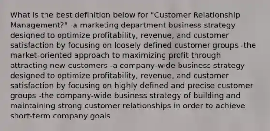 What is the best definition below for "Customer Relationship Management?" -a marketing department business strategy designed to optimize profitability, revenue, and customer satisfaction by focusing on loosely defined customer groups -the market-oriented approach to maximizing profit through attracting new customers -a company-wide business strategy designed to optimize profitability, revenue, and customer satisfaction by focusing on highly defined and precise customer groups -the company-wide business strategy of building and maintaining strong customer relationships in order to achieve short-term company goals