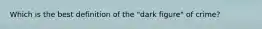 Which is the best definition of the "dark figure" of crime?