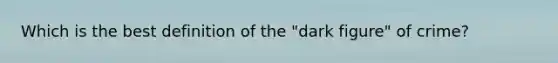 Which is the best definition of the "dark figure" of crime?