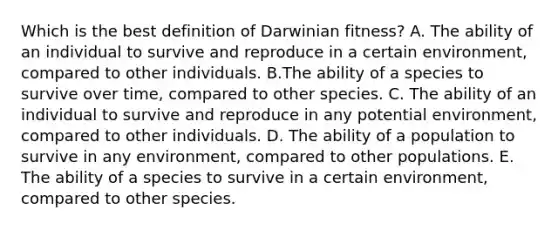 Which is the best definition of Darwinian fitness? A. The ability of an individual to survive and reproduce in a certain environment, compared to other individuals. B.The ability of a species to survive over time, compared to other species. C. The ability of an individual to survive and reproduce in any potential environment, compared to other individuals. D. The ability of a population to survive in any environment, compared to other populations. E. The ability of a species to survive in a certain environment, compared to other species.