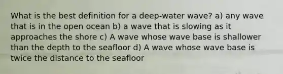 What is the best definition for a deep-water wave? a) any wave that is in the open ocean b) a wave that is slowing as it approaches the shore c) A wave whose wave base is shallower than the depth to the seafloor d) A wave whose wave base is twice the distance to the seafloor