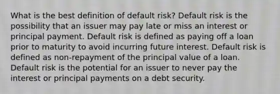 What is the best definition of default risk? Default risk is the possibility that an issuer may pay late or miss an interest or principal payment. Default risk is defined as paying off a loan prior to maturity to avoid incurring future interest. Default risk is defined as non-repayment of the principal value of a loan. Default risk is the potential for an issuer to never pay the interest or principal payments on a debt security.