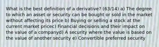 What is the best definition of a derivative? (63/14) a) The degree to which an asset or security can be bought or sold in the market without affecting its price b) Buying or selling a stock at the current market pricec) Financial decisions and their impact on the value of a companyd) A security where the value is based on the value of another security e) Convertible preferred security