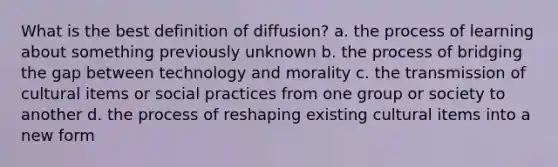 What is the best definition of diffusion? a. the process of learning about something previously unknown b. the process of bridging the gap between technology and morality c. the transmission of cultural items or social practices from one group or society to another d. the process of reshaping existing cultural items into a new form