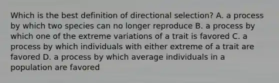 Which is the best definition of directional selection? A. a process by which two species can no longer reproduce B. a process by which one of the extreme variations of a trait is favored C. a process by which individuals with either extreme of a trait are favored D. a process by which average individuals in a population are favored