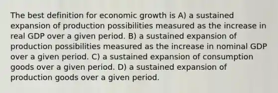 The best definition for economic growth is A) a sustained expansion of production possibilities measured as the increase in real GDP over a given period. B) a sustained expansion of production possibilities measured as the increase in nominal GDP over a given period. C) a sustained expansion of consumption goods over a given period. D) a sustained expansion of production goods over a given period.