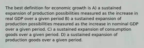 The best definition for economic growth is A) a sustained expansion of production possibilities measured as the increase in real GDP over a given period B) a sustained expansion of production possibilities measured as the increase in nominal GDP over a given period. C) a sustained expansion of consumption goods over a given period. D) a sustained expansion of production goods over a given period.