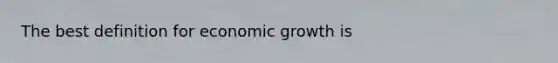 The best definition for economic growth is