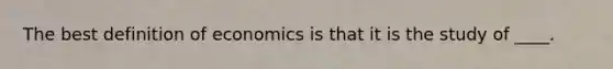 The best definition of economics is that it is the study of ____.