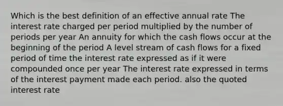 Which is the best definition of an effective annual rate The interest rate charged per period multiplied by the number of periods per year An annuity for which the cash flows occur at the beginning of the period A level stream of cash flows for a fixed period of time the interest rate expressed as if it were compounded once per year The interest rate expressed in terms of the interest payment made each period. also the quoted interest rate