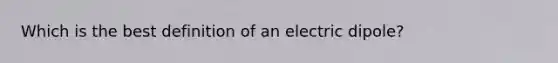 Which is the best definition of an electric dipole?