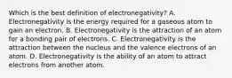 Which is the best definition of electronegativity? A. Electronegativity is the energy required for a gaseous atom to gain an electron. B. Electronegativity is the attraction of an atom for a bonding pair of electrons. C. Electronegativity is the attraction between the nucleus and the valence electrons of an atom. D. Electronegativity is the ability of an atom to attract electrons from another atom.