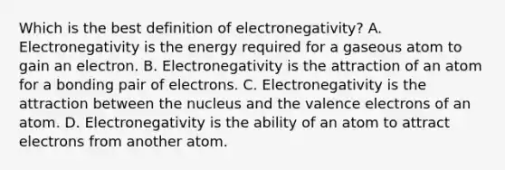 Which is the best definition of electronegativity? A. Electronegativity is the energy required for a gaseous atom to gain an electron. B. Electronegativity is the attraction of an atom for a bonding pair of electrons. C. Electronegativity is the attraction between the nucleus and the valence electrons of an atom. D. Electronegativity is the ability of an atom to attract electrons from another atom.