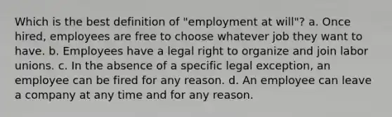 Which is the best definition of "employment at will"? a. Once hired, employees are free to choose whatever job they want to have. b. Employees have a legal right to organize and join labor unions. c. In the absence of a specific legal exception, an employee can be fired for any reason. d. An employee can leave a company at any time and for any reason.