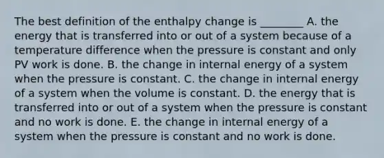 The best definition of the enthalpy change is ________ A. the energy that is transferred into or out of a system because of a temperature difference when the pressure is constant and only PV work is done. B. the change in internal energy of a system when the pressure is constant. C. the change in internal energy of a system when the volume is constant. D. the energy that is transferred into or out of a system when the pressure is constant and no work is done. E. the change in internal energy of a system when the pressure is constant and no work is done.