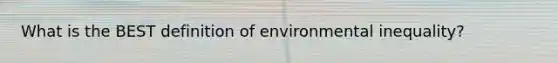 What is the BEST definition of environmental inequality?