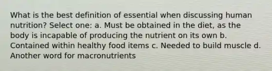 What is the best definition of essential when discussing human nutrition? Select one: a. Must be obtained in the diet, as the body is incapable of producing the nutrient on its own b. Contained within healthy food items c. Needed to build muscle d. Another word for macronutrients