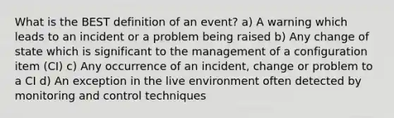 What is the BEST definition of an event? a) A warning which leads to an incident or a problem being raised b) Any change of state which is significant to the management of a configuration item (CI) c) Any occurrence of an incident, change or problem to a CI d) An exception in the live environment often detected by monitoring and control techniques