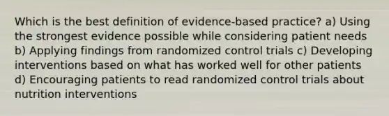 Which is the best definition of evidence-based practice? a) Using the strongest evidence possible while considering patient needs b) Applying findings from randomized control trials c) Developing interventions based on what has worked well for other patients d) Encouraging patients to read randomized control trials about nutrition interventions