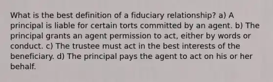 What is the best definition of a fiduciary relationship? a) A principal is liable for certain torts committed by an agent. b) The principal grants an agent permission to act, either by words or conduct. c) The trustee must act in the best interests of the beneficiary. d) The principal pays the agent to act on his or her behalf.