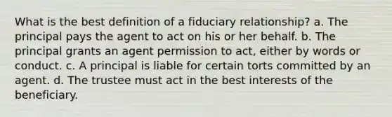 What is the best definition of a fiduciary relationship? a. The principal pays the agent to act on his or her behalf. b. The principal grants an agent permission to act, either by words or conduct. c. A principal is liable for certain torts committed by an agent. d. The trustee must act in the best interests of the beneficiary.