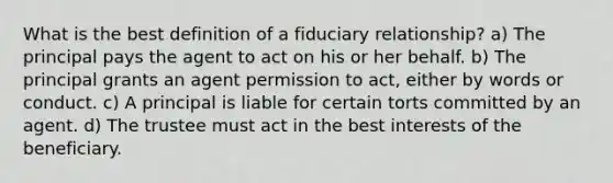 What is the best definition of a fiduciary relationship? a) The principal pays the agent to act on his or her behalf. b) The principal grants an agent permission to act, either by words or conduct. c) A principal is liable for certain torts committed by an agent. d) The trustee must act in the best interests of the beneficiary.