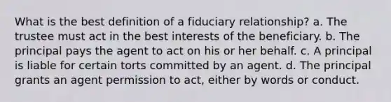 What is the best definition of a fiduciary relationship? a. The trustee must act in the best interests of the beneficiary. b. The principal pays the agent to act on his or her behalf. c. A principal is liable for certain torts committed by an agent. d. The principal grants an agent permission to act, either by words or conduct.