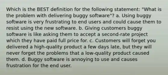 Which is the BEST definition for the following statement: "What is the problem with delivering buggy software"? a. Using buggy software is very frustrating to end users and could cause them to resist using the new software. b. Giving customers buggy software is like asking them to accept a second-rate project which they have paid full price for. c. Customers will forget you delivered a high-quality product a few days late, but they will never forget the problems that a low-quality product caused them. d. Buggy software is annoying to use and causes frustration for the end user.