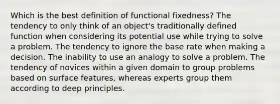 Which is the best definition of functional fixedness? The tendency to only think of an object's traditionally defined function when considering its potential use while trying to solve a problem. The tendency to ignore the base rate when making a decision. The inability to use an analogy to solve a problem. The tendency of novices within a given domain to group problems based on surface features, whereas experts group them according to deep principles.