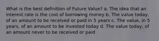 What is the best definition of Future Value? a. The idea that an interest rate is the cost of borrowing money b. The value today, of an amount to be received or paid in 5 years c. The value, in 5 years, of an amount to be invested today d. The value today, of an amount never to be received or paid