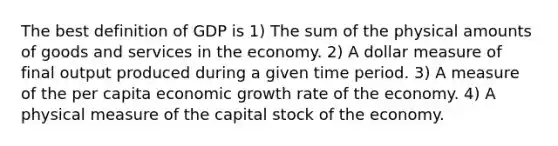 The best definition of GDP is 1) The sum of the physical amounts of goods and services in the economy. 2) A dollar measure of final output produced during a given time period. 3) A measure of the per capita economic growth rate of the economy. 4) A physical measure of the capital stock of the economy.