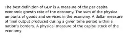 The best definition of GDP is A measure of the per capita economic growth rate of the economy. The sum of the physical amounts of goods and services in the economy. A dollar measure of final output produced during a given time period within a nation's borders. A physical measure of the capital stock of the economy.