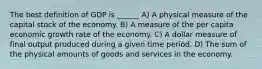 The best definition of GDP is ______ A) A physical measure of the capital stock of the economy. B) A measure of the per capita economic growth rate of the economy. C) A dollar measure of final output produced during a given time period. D) The sum of the physical amounts of goods and services in the economy.