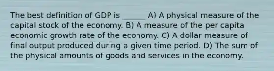 The best definition of GDP is ______ A) A physical measure of the capital stock of the economy. B) A measure of the per capita economic growth rate of the economy. C) A dollar measure of final output produced during a given time period. D) The sum of the physical amounts of goods and services in the economy.