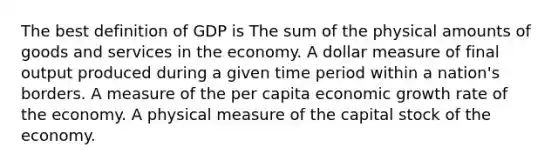 The best definition of GDP is The sum of the physical amounts of goods and services in the economy. A dollar measure of final output produced during a given time period within a nation's borders. A measure of the per capita economic growth rate of the economy. A physical measure of the capital stock of the economy.