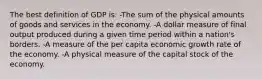 The best definition of GDP is: -The sum of the physical amounts of goods and services in the economy. -A dollar measure of final output produced during a given time period within a nation's borders. -A measure of the per capita economic growth rate of the economy. -A physical measure of the capital stock of the economy.