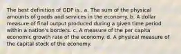 The best definition of GDP is.. a. The sum of the physical amounts of goods and services in the economy. b. A dollar measure of final output produced during a given time period within a nation's borders. c. A measure of the per capita economic growth rate of the economy. d. A physical measure of the capital stock of the economy.