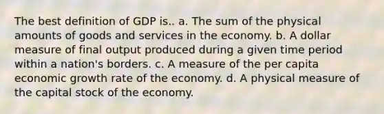 The best definition of GDP is.. a. The sum of the physical amounts of goods and services in the economy. b. A dollar measure of final output produced during a given time period within a nation's borders. c. A measure of the per capita economic growth rate of the economy. d. A physical measure of the capital stock of the economy.