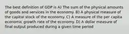 The best definition of GDP is A) The sum of the physical amounts of goods and services in the economy. B) A physical measure of the capital stock of the economy. C) A measure of the per capita economic growth rate of the economy. D) A dollar measure of final output produced during a given time period